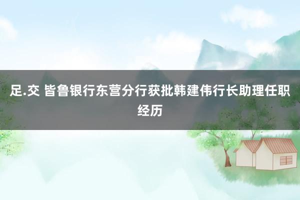足.交 皆鲁银行东营分行获批韩建伟行长助理任职经历