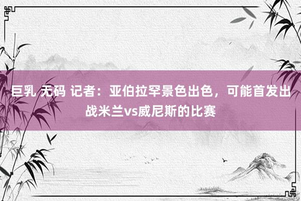 巨乳 无码 记者:亚伯拉罕景色出色,可能首发出战米兰vs威尼斯的比赛