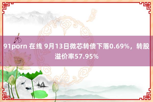 91porn 在线 9月13日微芯转债下落0.69%，转股溢价率57.95%