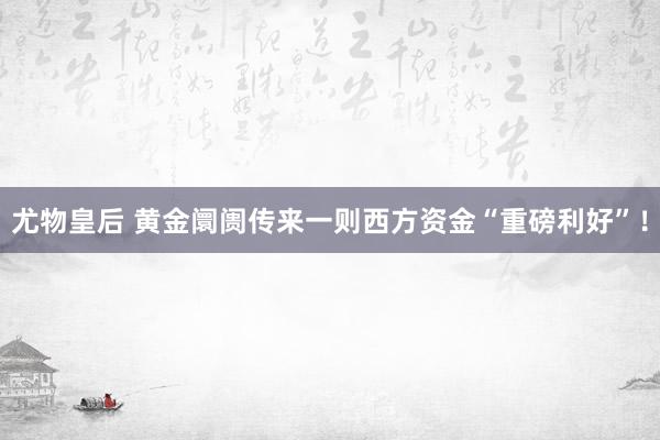 尤物皇后 黄金阛阓传来一则西方资金“重磅利好”！