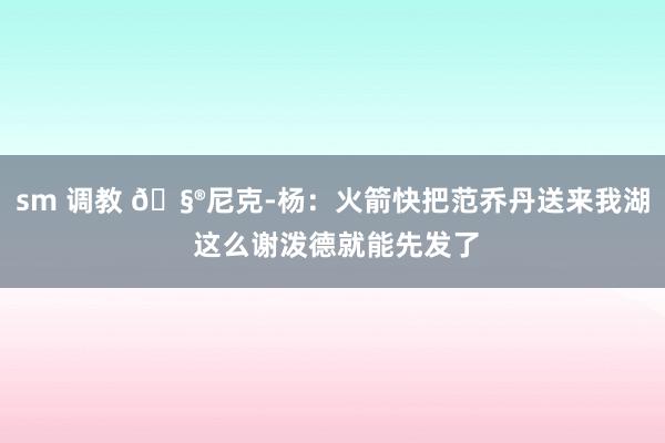 sm 调教 🧮尼克-杨：火箭快把范乔丹送来我湖 这么谢泼德就能先发了