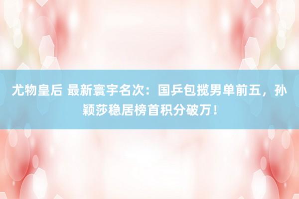 尤物皇后 最新寰宇名次：国乒包揽男单前五，孙颖莎稳居榜首积分破万！