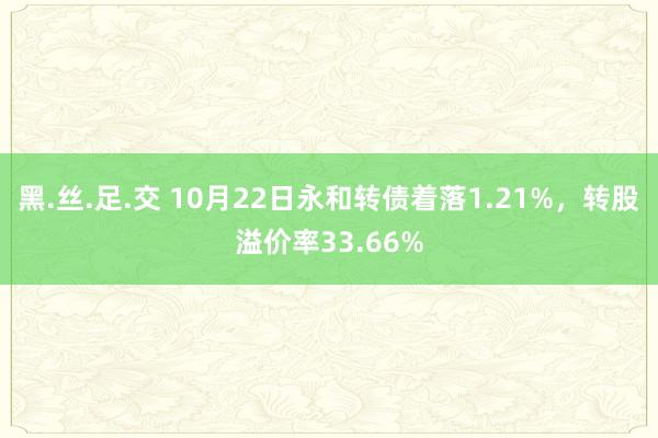黑.丝.足.交 10月22日永和转债着落1.21%，转股溢价率33.66%