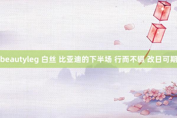beautyleg 白丝 比亚迪的下半场 行而不辍 改日可期