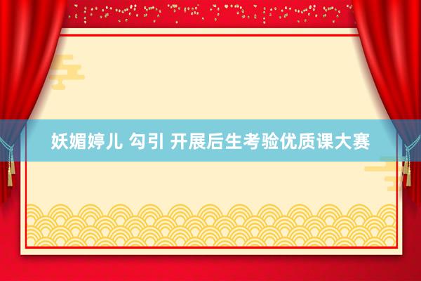 妖媚婷儿 勾引 开展后生考验优质课大赛