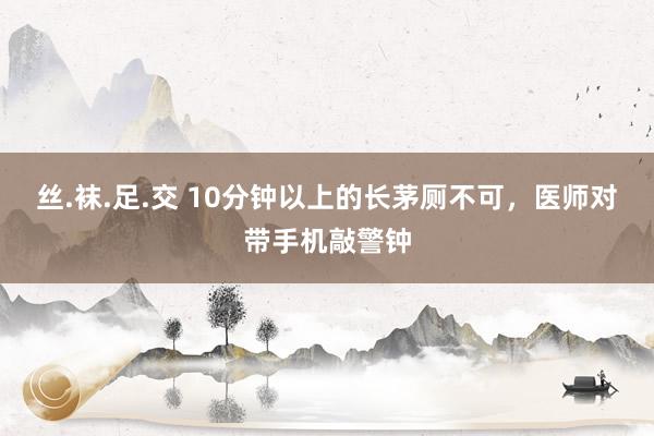 丝.袜.足.交 10分钟以上的长茅厕不可，医师对带手机敲警钟