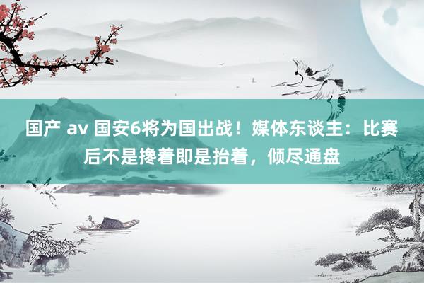 国产 av 国安6将为国出战！媒体东谈主：比赛后不是搀着即是抬着，倾尽通盘