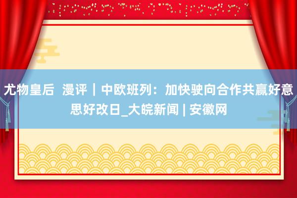 尤物皇后  漫评｜中欧班列：加快驶向合作共赢好意思好改日_大皖新闻 | 安徽网