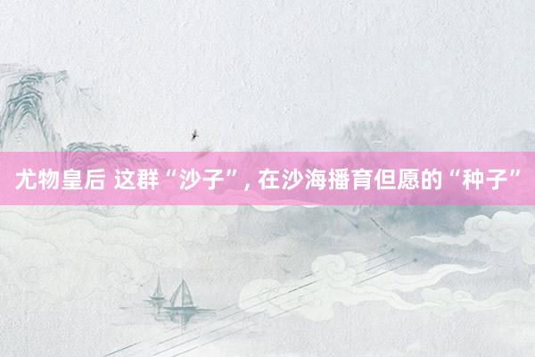 尤物皇后 这群“沙子”， 在沙海播育但愿的“种子”
