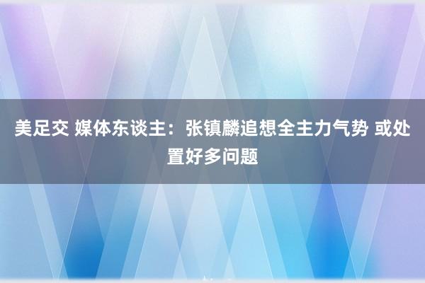 美足交 媒体东谈主：张镇麟追想全主力气势 或处置好多问题