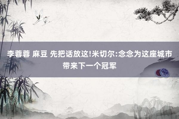 李蓉蓉 麻豆 先把话放这!米切尔:念念为这座城市带来下一个冠军