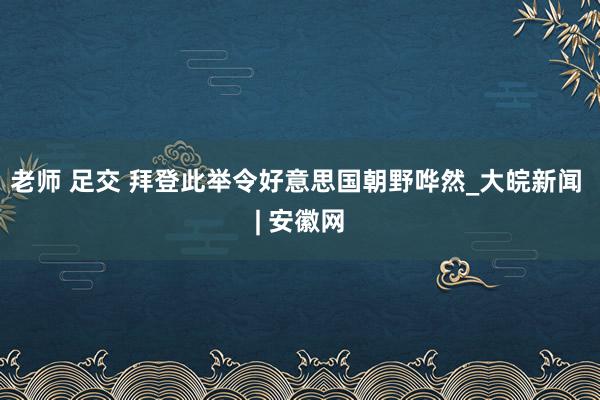 老师 足交 拜登此举令好意思国朝野哗然_大皖新闻 | 安徽网