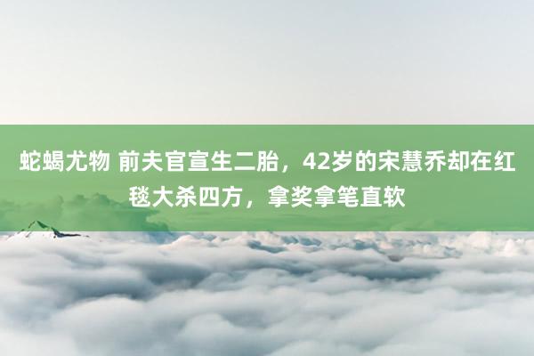 蛇蝎尤物 前夫官宣生二胎，42岁的宋慧乔却在红毯大杀四方，拿奖拿笔直软