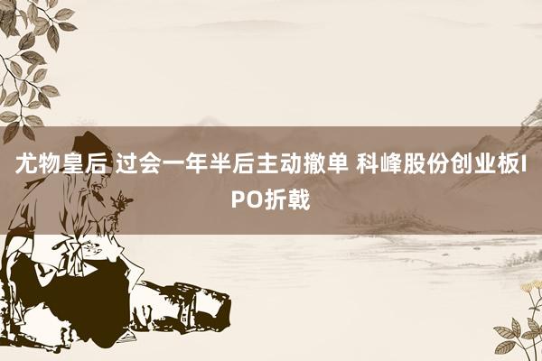 尤物皇后 过会一年半后主动撤单 科峰股份创业板IPO折戟