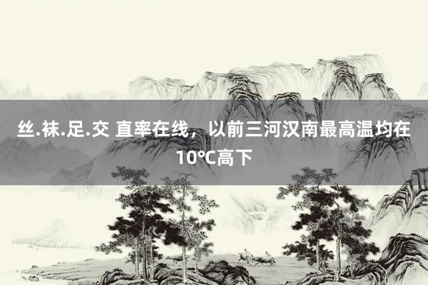 丝.袜.足.交 直率在线,以前三河汉南最高温均在10℃高下