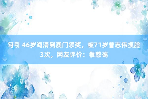 勾引 46岁海清到澳门领奖，被71岁曾志伟摸脸3次，网友评价：很慈蔼
