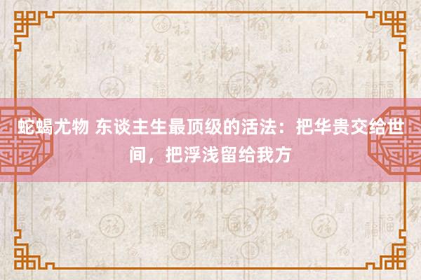 蛇蝎尤物 东谈主生最顶级的活法：把华贵交给世间，把浮浅留给我方
