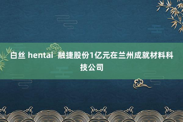 白丝 hentai  融捷股份1亿元在兰州成就材料科技公司