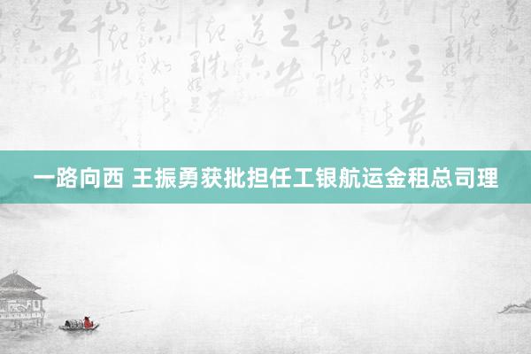 一路向西 王振勇获批担任工银航运金租总司理