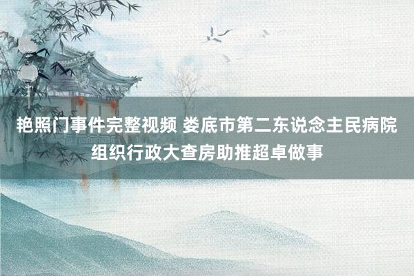 艳照门事件完整视频 娄底市第二东说念主民病院组织行政大查房助推超卓做事
