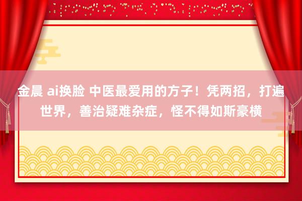金晨 ai换脸 中医最爱用的方子！凭两招，打遍世界，善治疑难杂症，怪不得如斯豪横