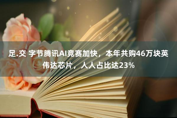 足.交 字节腾讯AI竞赛加快，本年共购46万块英伟达芯片，人人占比达23%