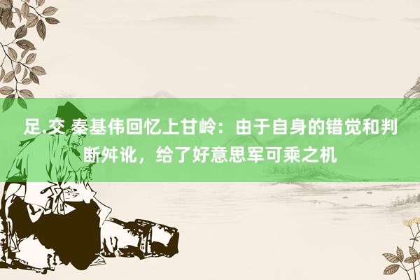 足.交 秦基伟回忆上甘岭：由于自身的错觉和判断舛讹，给了好意思军可乘之机