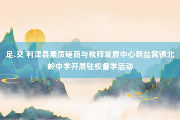 足.交 利津县素质磋商与教师发展中心到盐窝镇北岭中学开展驻校督学活动
