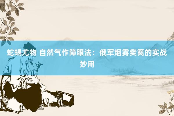 蛇蝎尤物 自然气作障眼法：俄军烟雾樊篱的实战妙用