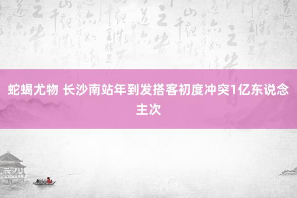 蛇蝎尤物 长沙南站年到发搭客初度冲突1亿东说念主次