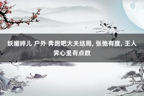 妖媚婷儿 户外 奔跑吧大夫结局， 张弛有度， 王人霁心里有点数