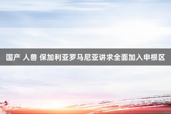 国产 人兽 保加利亚罗马尼亚讲求全面加入申根区