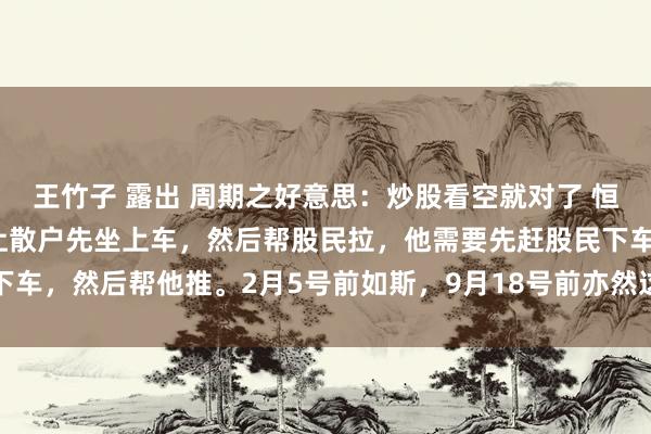 王竹子 露出 周期之好意思:炒股看空就对了 恒久不要健忘: 庄家不会让散户先坐上车,然后帮股民拉,他需要先赶股民下车,然后帮他推。2月5号前如斯,9月18号前亦然这么,以后更不会变。...