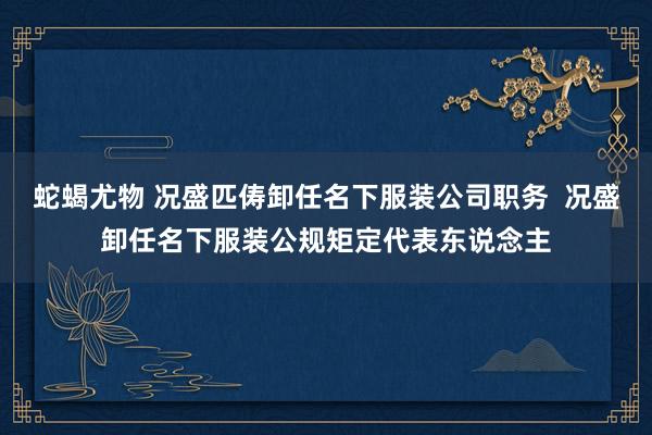 蛇蝎尤物 况盛匹俦卸任名下服装公司职务  况盛卸任名下服装公规矩定代表东说念主