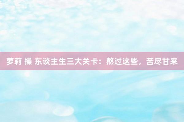 萝莉 操 东谈主生三大关卡：熬过这些，苦尽甘来