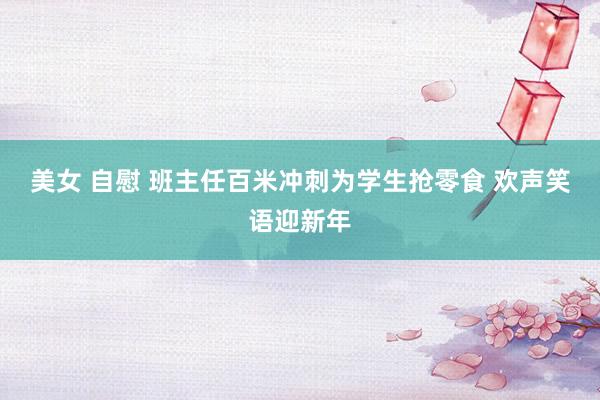 美女 自慰 班主任百米冲刺为学生抢零食 欢声笑语迎新年