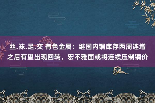 丝.袜.足.交 有色金属:继国内铜库存两周连增之后有望出现回转,宏不雅面或将连续压制铜价