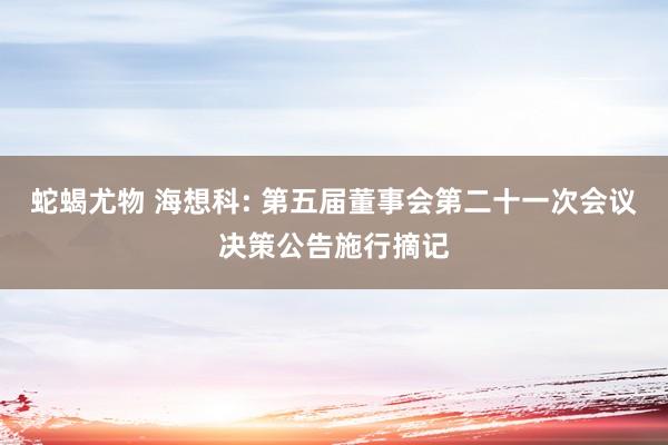 蛇蝎尤物 海想科: 第五届董事会第二十一次会议决策公告施行摘记