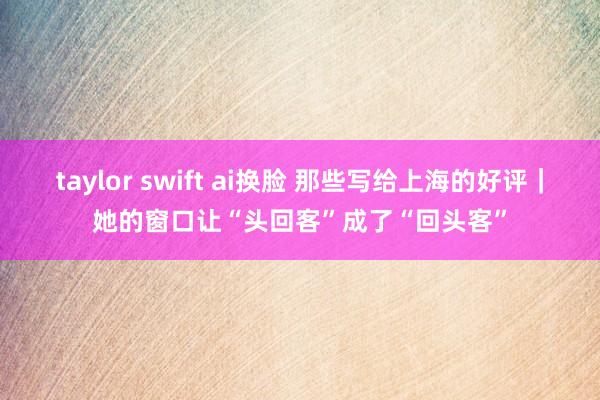 taylor swift ai换脸 那些写给上海的好评｜她的窗口让“头回客”成了“回头客”
