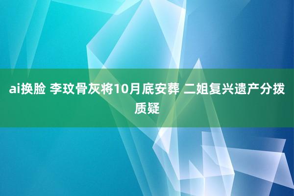 ai换脸 李玟骨灰将10月底安葬 二姐复兴遗产分拨质疑