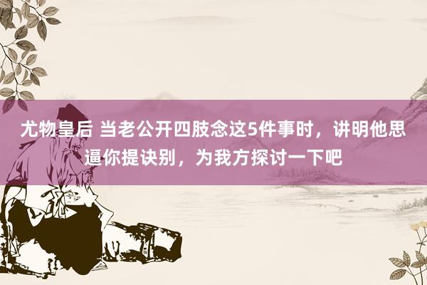 尤物皇后 当老公开四肢念这5件事时，讲明他思逼你提诀别，为我方探讨一下吧