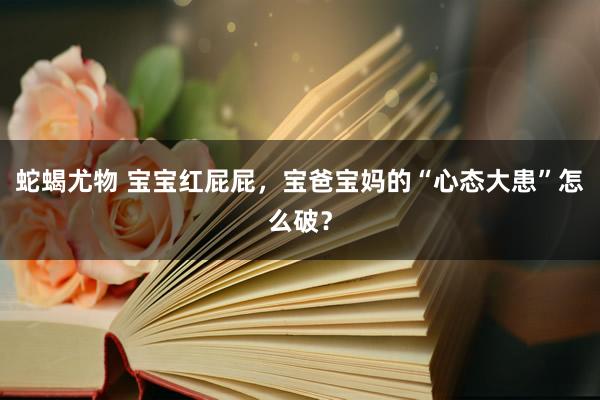 蛇蝎尤物 宝宝红屁屁，宝爸宝妈的“心态大患”怎么破？