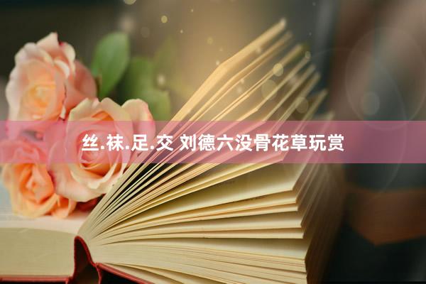 丝.袜.足.交 刘德六没骨花草玩赏