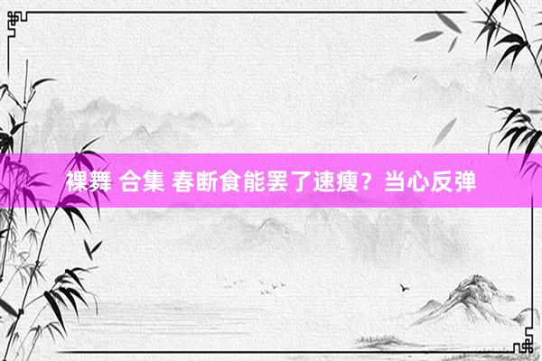 裸舞 合集 春断食能罢了速瘦？当心反弹