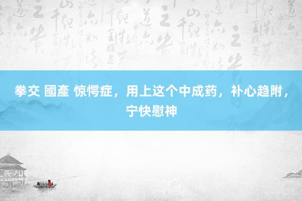 拳交 國產 惊愕症，用上这个中成药，补心趋附，宁快慰神