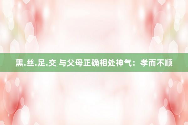 黑.丝.足.交 与父母正确相处神气：孝而不顺