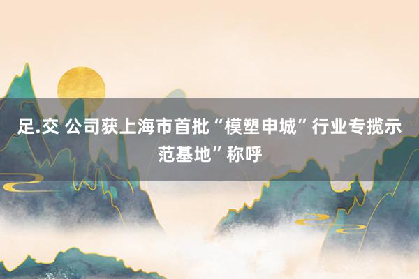 足.交 公司获上海市首批“模塑申城”行业专揽示范基地”称呼