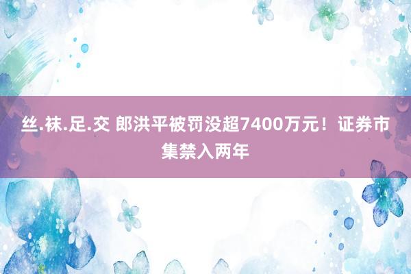 丝.袜.足.交 郎洪平被罚没超7400万元！证券市集禁入两年