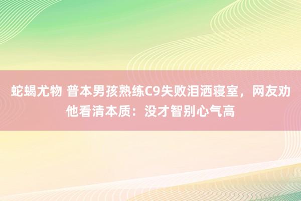 蛇蝎尤物 普本男孩熟练C9失败泪洒寝室，网友劝他看清本质：没才智别心气高