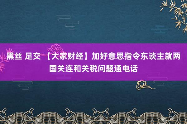 黑丝 足交 【大家财经】加好意思指令东谈主就两国关连和关税问题通电话